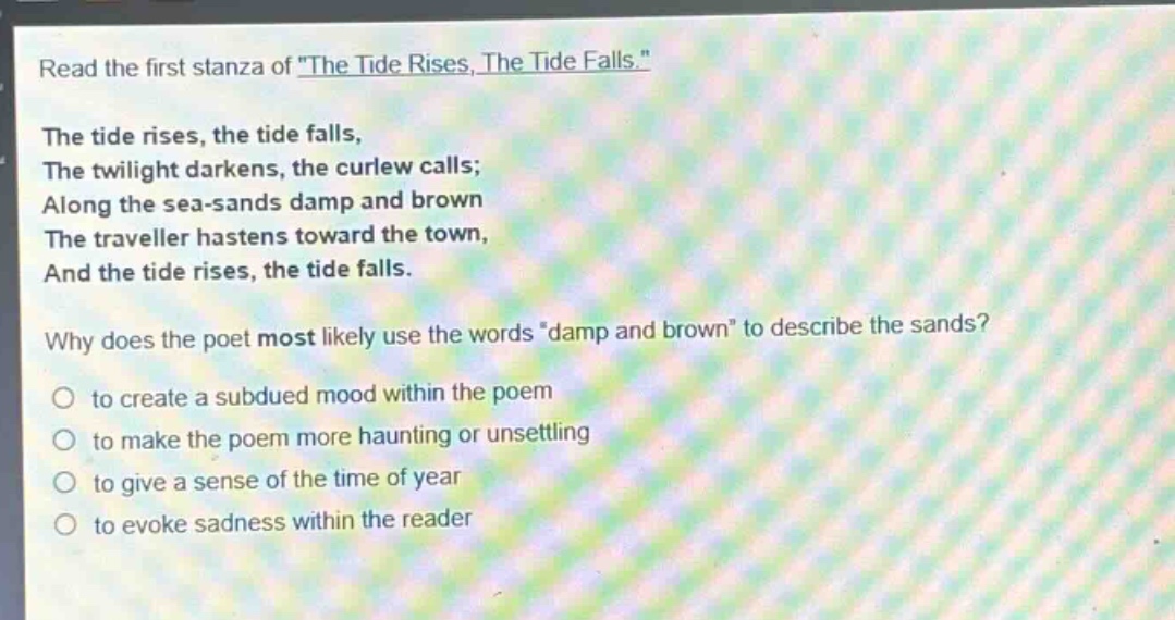 read the first stanza of \the tide rises, the tide falls.\ the tide rises, the tide falls, the twilight darkens, the curlew calls; along the sea - sands damp and brown the traveller hastens toward the town, and the tide rises, the tide falls. why does the poet most likely use the words \damp and brown\ to describe the sands? to create a subdued mood within the poem to make the poem more haunting or unsettling to give a sense of the time of year to evoke sadness within the reader