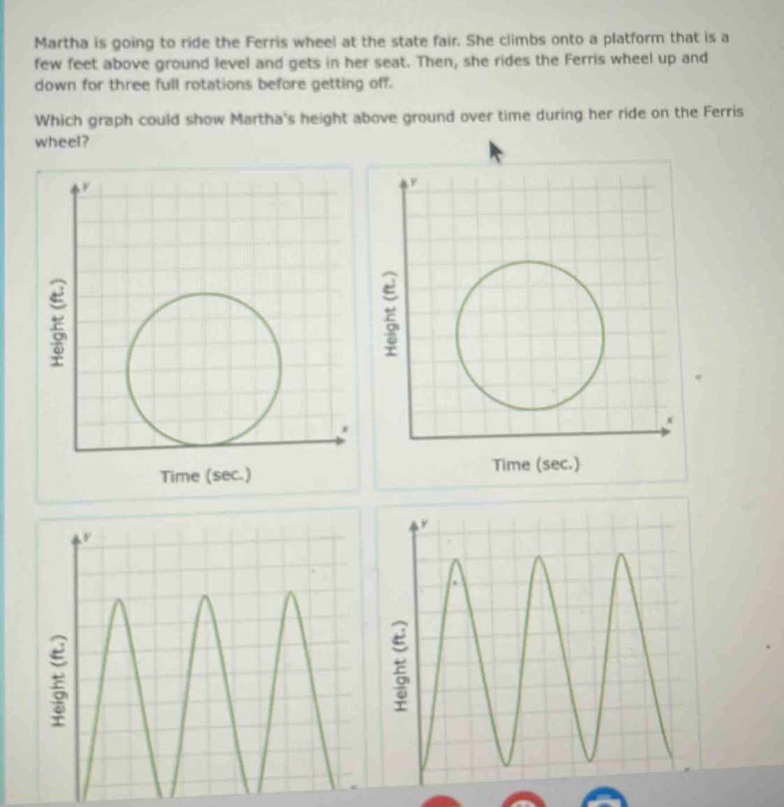 martha is going to ride the ferris wheel at the state fair. she climbs onto a platform that is a few feet above ground level and gets in her seat. then, she rides the ferris wheel up and down for three full rotations before getting off. which graph could show marthas height above ground over time during her ride on the ferris wheel?