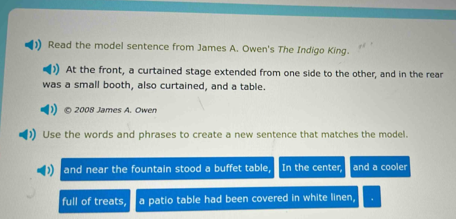 read the model sentence from james a. owens the indigo king. at the front, a curtained stage extended from one side to the other, and in the rear was a small booth, also curtained, and a table. © 2008 james a. owen use the words and phrases to create a new sentence that matches the model. and near the fountain stood a buffet table, in the center, and a cooler full of treats, a patio table had been covered in white linen, .
