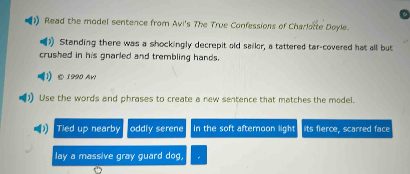 read the model sentence from avis the true confessions of charlotte doyle. standing there was a shockingly decrepit old sailor, a tattered tar - covered hat all but crushed in his gnarled and trembling hands. © 1990 avi use the words and phrases to create a new sentence that matches the model. tied up nearby oddly serene in the soft afternoon light its fierce, scarred face lay a massive gray guard dog, .
