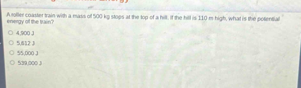 a roller coaster train with a mass of 500 kg stops at the top of a hill. if the hill is 110 m high, what is the potential energy of the train?\n4,900 j\n5,612 j\n55,000 j\n539,000 j