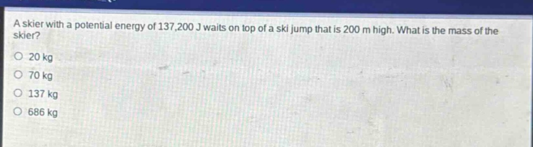 a skier with a potential energy of 137,200 j waits on top of a ski jump that is 200 m high. what is the mass of the skier?\no 20 kg\no 70 kg\no 137 kg\no 686 kg