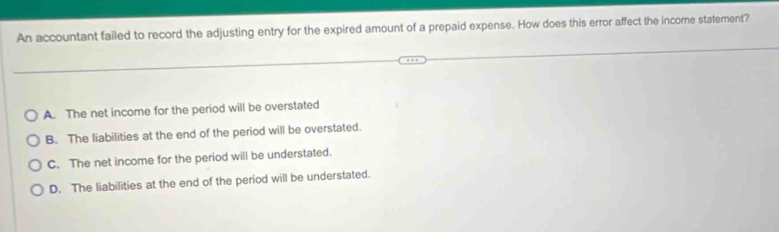 an accountant failed to record the adjusting entry for the expired amount of a prepaid expense. how does this error affect the income statement?\na. the net income for the period will be overstated\nb. the liabilities at the end of the period will be overstated.\nc. the net income for the period will be understated.\nd. the liabilities at the end of the period will be understated.