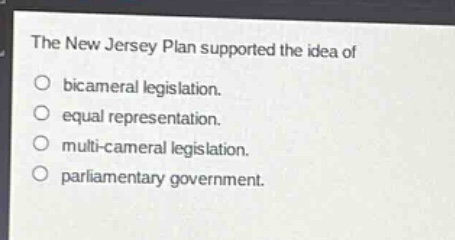 the new jersey plan supported the idea of\nbicameral legislation.\nequal representation.\nmulti - cameral legislation.\nparliamentary government.