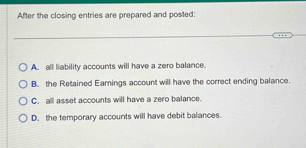 after the closing entries are prepared and posted: a. all liability accounts will have a zero balance. b. the retained earnings account will have the correct ending balance. c. all asset accounts will have a zero balance. d. the temporary accounts will have debit balances.