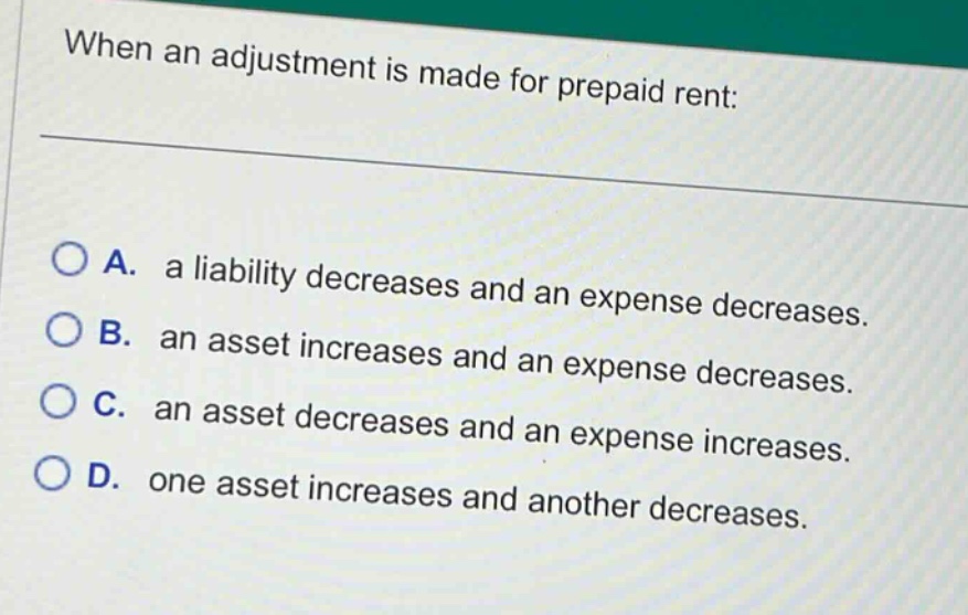 when an adjustment is made for prepaid rent: \n\na. a liability decreases and an expense decreases.\nb. an asset increases and an expense decreases.\nc. an asset decreases and an expense increases.\nd. one asset increases and another decreases.