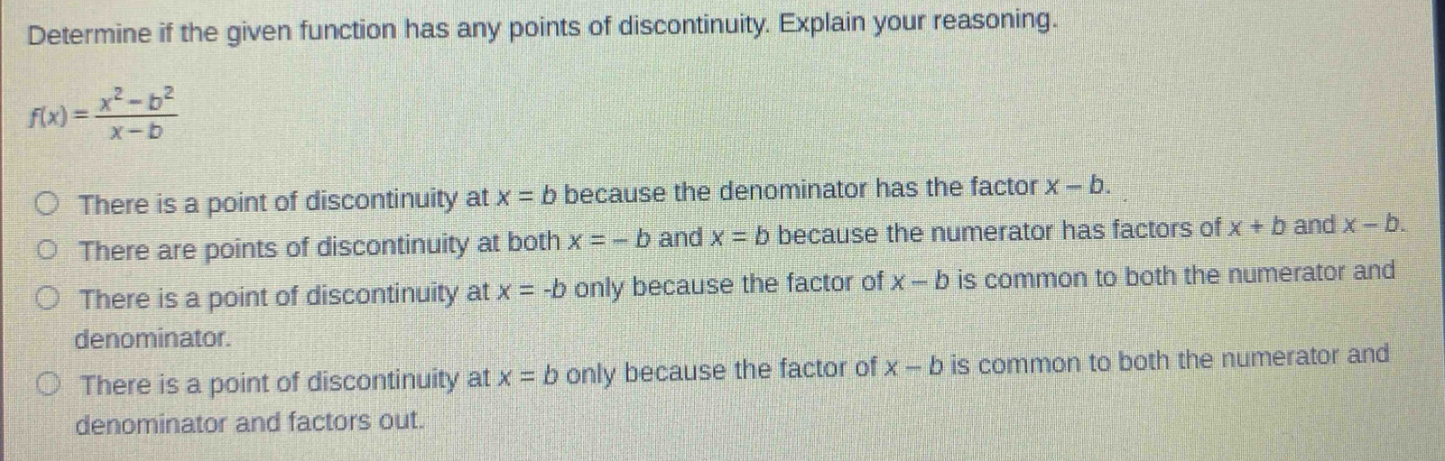 determine if the given function has any points of discontinuity. explain your reasoning. f(x) = (x² - b²)/(x - b) there is a point of discontinuity at x = b because the denominator has the factor x - b. there are points of discontinuity at both x = - b and x = b because the numerator has factors of x + b and x - b. there is a point of discontinuity at x = -b only because the factor of x - b is common to both the numerator and denominator. there is a point of discontinuity at x = b only because the factor of x - b is common to both the numerator and denominator and factors out.