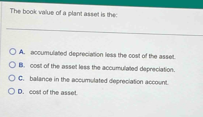 the book value of a plant asset is the: a. accumulated depreciation less the cost of the asset. b. cost of the asset less the accumulated depreciation. c. balance in the accumulated depreciation account. d. cost of the asset.