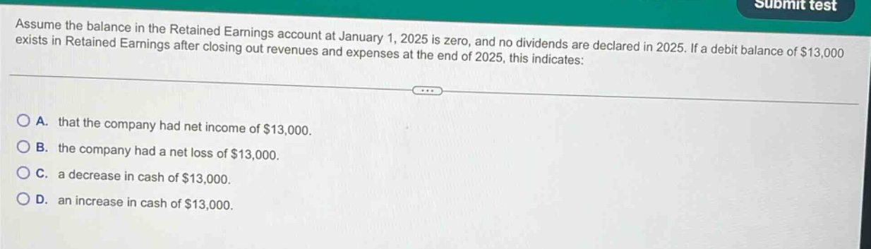 assume the balance in the retained earnings account at january 1, 2025 is zero, and no dividends are declared in 2025. if a debit balance of $13,000 exists in retained earnings after closing out revenues and expenses at the end of 2025, this indicates: a. that the company had net income of $13,000. b. the company had a net loss of $13,000. c. a decrease in cash of $13,000. d. an increase in cash of $13,000.