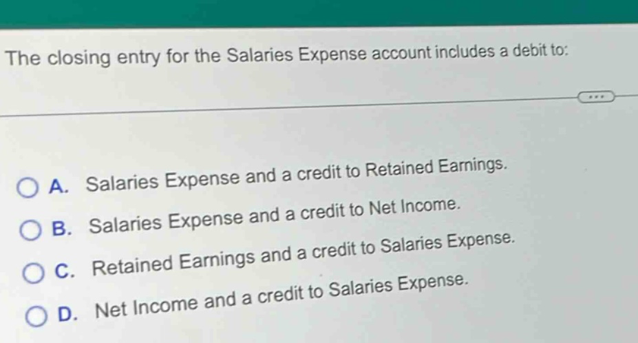 the closing entry for the salaries expense account includes a debit to: \n\na. salaries expense and a credit to retained earnings.\n\nb. salaries expense and a credit to net income.\n\nc. retained earnings and a credit to salaries expense.\n\nd. net income and a credit to salaries expense.