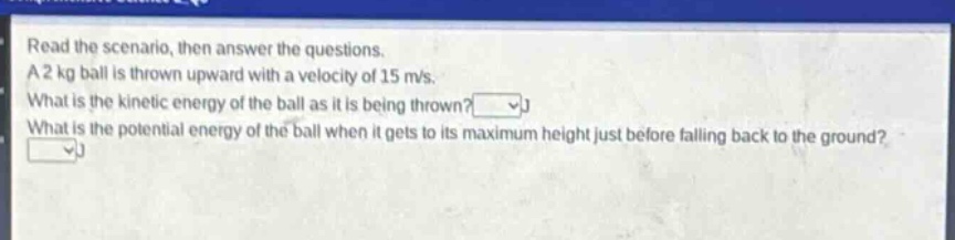 read the scenario, then answer the questions. a 2 kg ball is thrown upward with a velocity of 15 m/s. what is the kinetic energy of the ball as it is being thrown? what is the potential energy of the ball when it gets to its maximum height just before falling back to the ground?