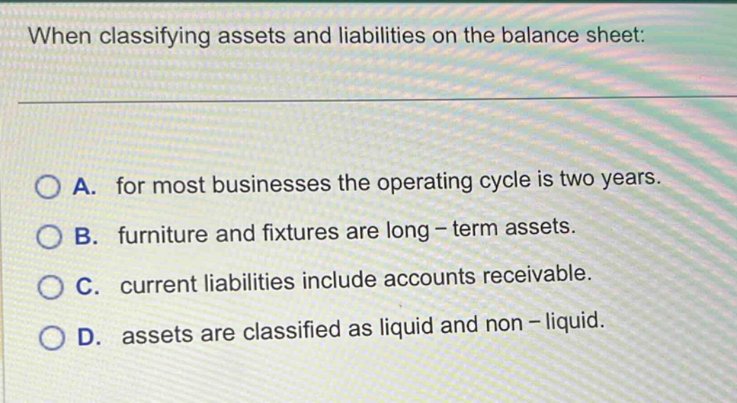 when classifying assets and liabilities on the balance sheet: a. for most businesses the operating cycle is two years. b. furniture and fixtures are long - term assets. c. current liabilities include accounts receivable. d. assets are classified as liquid and non - liquid.