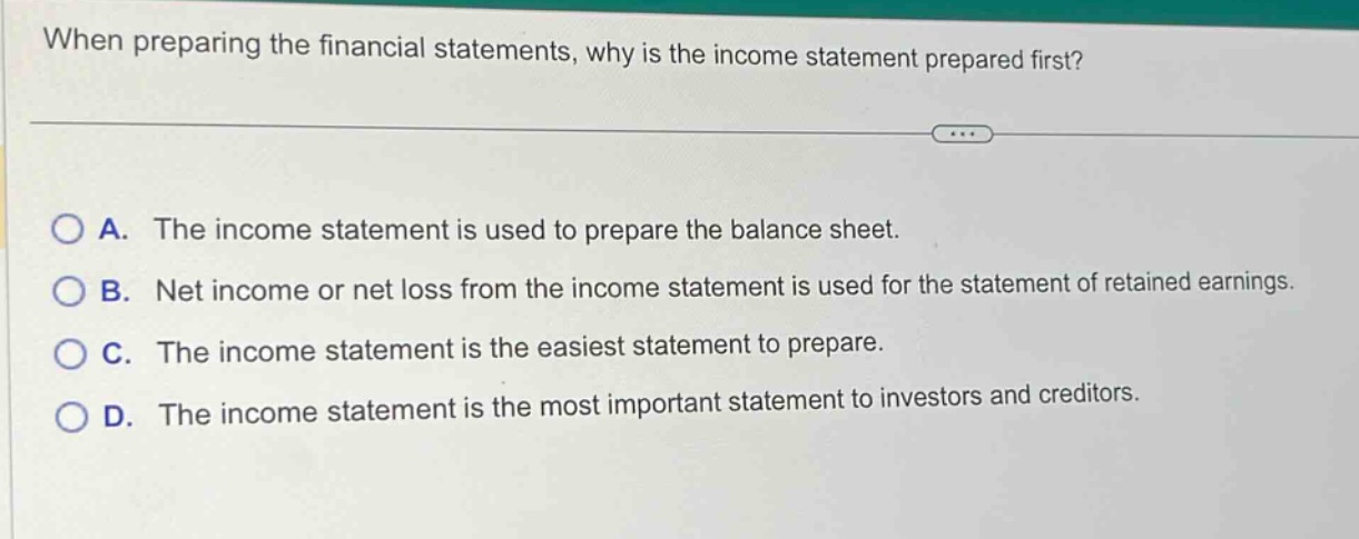 when preparing the financial statements, why is the income statement prepared first?\na. the income statement is used to prepare the balance sheet.\nb. net income or net loss from the income statement is used for the statement of retained earnings.\nc. the income statement is the easiest statement to prepare.\nd. the income statement is the most important statement to investors and creditors.