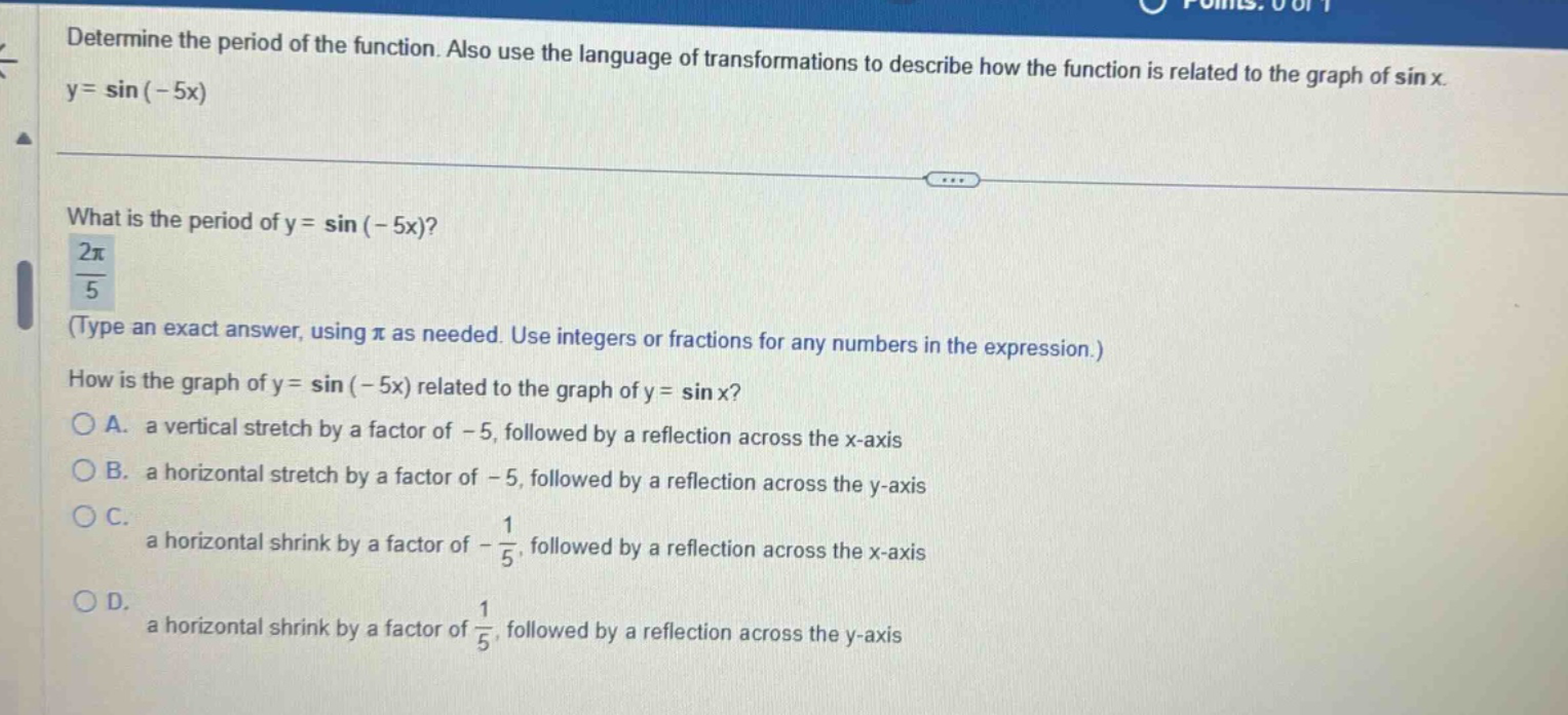 determine the period of the function. also use the language of transformations to describe how the function is related to the graph of sin x. y = sin(-5x) what is the period of y = sin(-5x)? 2π/5 (type an exact answer, using π as needed. use integers or fractions for any numbers in the expression.) how is the graph of y = sin(-5x) related to the graph of y = sin x? a. a vertical stretch by a factor of -5, followed by a reflection across the x - axis b. a horizontal stretch by a factor of -5, followed by a reflection across the y - axis c. a horizontal shrink by a factor of -1/5, followed by a reflection across the x - axis d. a horizontal shrink by a factor of 1/5, followed by a reflection across the y - axis