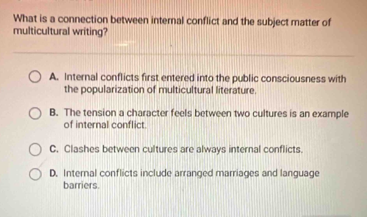 what is a connection between internal conflict and the subject matter of multicultural writing?\na. internal conflicts first entered into the public consciousness with the popularization of multicultural literature.\nb. the tension a character feels between two cultures is an example of internal conflict.\nc. clashes between cultures are always internal conflicts.\nd. internal conflicts include arranged marriages and language barriers.