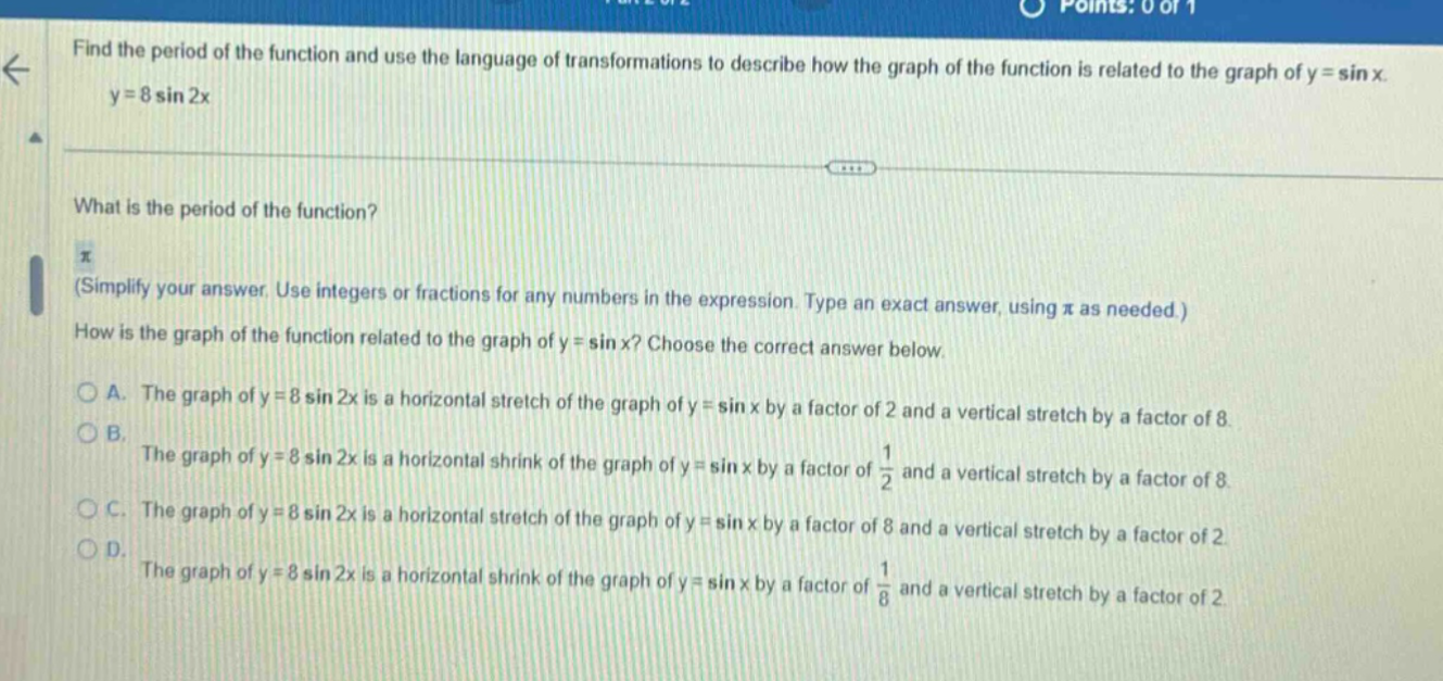 find the period of the function and use the language of transformations to describe how the graph of the function is related to the graph of y = sin x. y = 8 sin 2x what is the period of the function? π (simplify your answer. use integers or fractions for any numbers in the expression. type an exact answer, using π as needed.) how is the graph of the function related to the graph of y = sin x? choose the correct answer below. a. the graph of y = 8 sin 2x is a horizontal stretch of the graph of y = sin x by a factor of 2 and a vertical stretch by a factor of 8. b. the graph of y = 8 sin 2x is a horizontal shrink of the graph of y = sin x by a factor of 1/2 and a vertical stretch by a factor of 8. c. the graph of y = 8 sin 2x is a horizontal stretch of the graph of y = sin x by a factor of 8 and a vertical stretch by a factor of 2. d. the graph of y = 8 sin 2x is a horizontal shrink of the graph of y = sin x by a factor of 1/8 and a vertical stretch by a factor of 2.