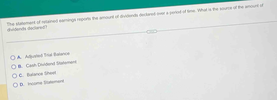 the statement of retained earnings reports the amount of dividends declared over a period of time. what is the source of the amount of dividends declared?\n\na. adjusted trial balance\nb. cash dividend statement\nc. balance sheet\nd. income statement
