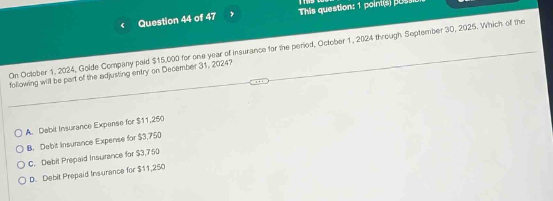 question 44 of 47\non october 1, 2024, golde company paid $15,000 for one - year of insurance for the period, october 1, 2024 through september 30, 2025. which of the following will be part of the adjusting entry on december 31, 2024?\na. debit insurance expense for $11,250\nb. debit insurance expense for $3,750\nc. debit prepaid insurance for $3,750\nd. debit prepaid insurance for $11,250