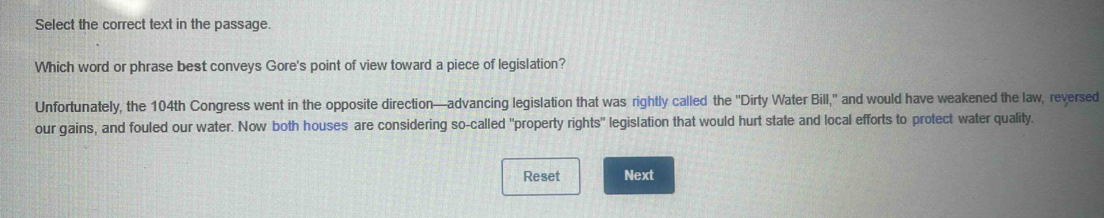 select the correct text in the passage. which word or phrase best conveys gores point of view toward a piece of legislation? unfortunately, the 104th congress went in the opposite direction—advancing legislation that was rightly called the \dirty water bill,\ and would have weakened the law, reversed our gains, and fouled our water. now both houses are considering so - called \property rights\ legislation that would hurt state and local efforts to protect water quality.