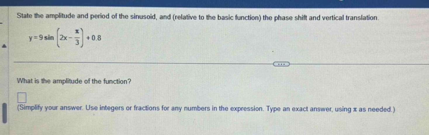 state the amplitude and period of the sinusoid, and (relative to the basic function) the phase shift and vertical translation. y = 9 sin(2x - π/3)+0.8 what is the amplitude of the function? (simplify your answer. use integers or fractions for any numbers in the expression. type an exact answer, using π as needed.)