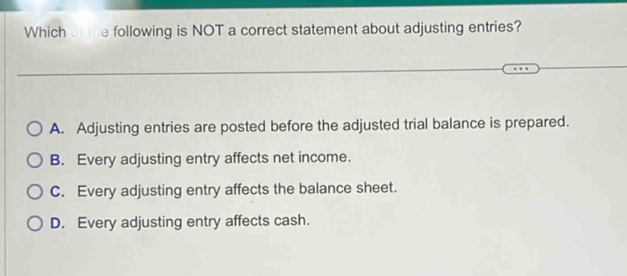 which of the following is not a correct statement about adjusting entries? a. adjusting entries are posted before the adjusted trial balance is prepared. b. every adjusting entry affects net income. c. every adjusting entry affects the balance sheet. d. every adjusting entry affects cash.