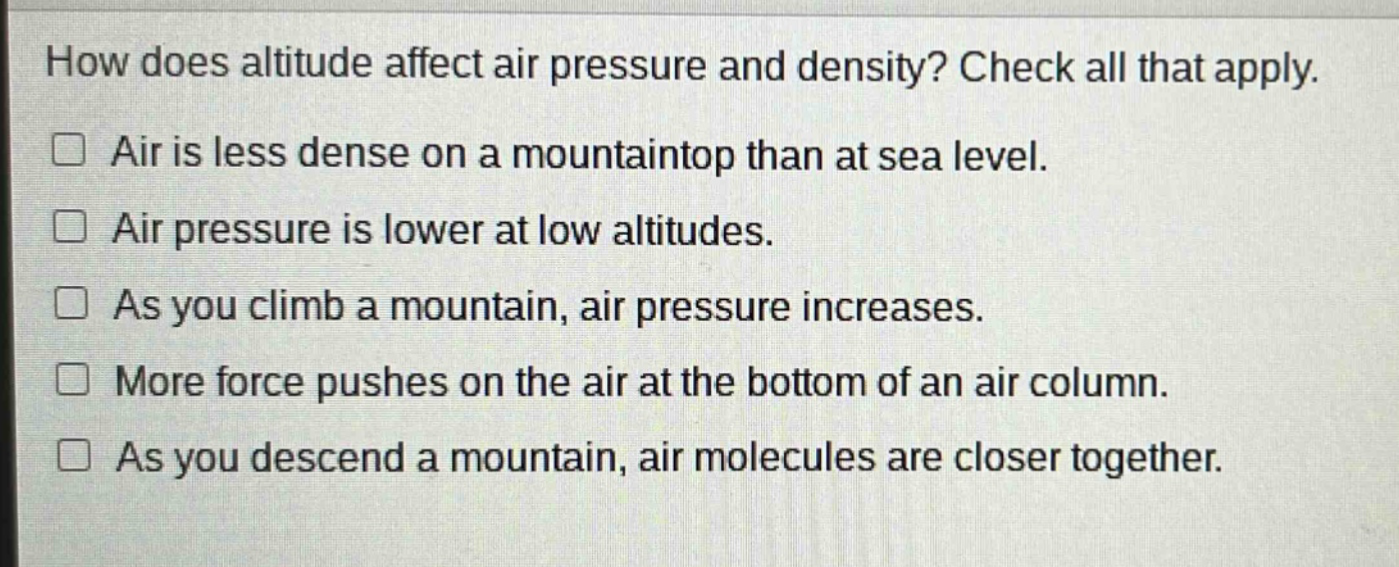 how does altitude affect air pressure and density? check all that apply. air is less dense on a mountaintop than at sea level. air pressure is lower at low altitudes. as you climb a mountain, air pressure increases. more force pushes on the air at the bottom of an air column. as you descend a mountain, air molecules are closer together.