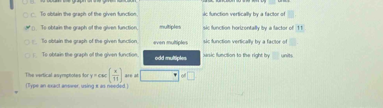 to obtain the graph of the given function, to obtain the graph of the given function, to obtain the graph of the given function, to obtain the graph of the given function, to obtain the graph of the given function, the vertical asymptotes for y = csc(x/11) are at (type an exact answer, using π as needed.) multiples even multiples odd multiples sic function horizontally by a factor of 11 sic function vertically by a factor of sic function vertically by a factor of pasic function to the right by units.