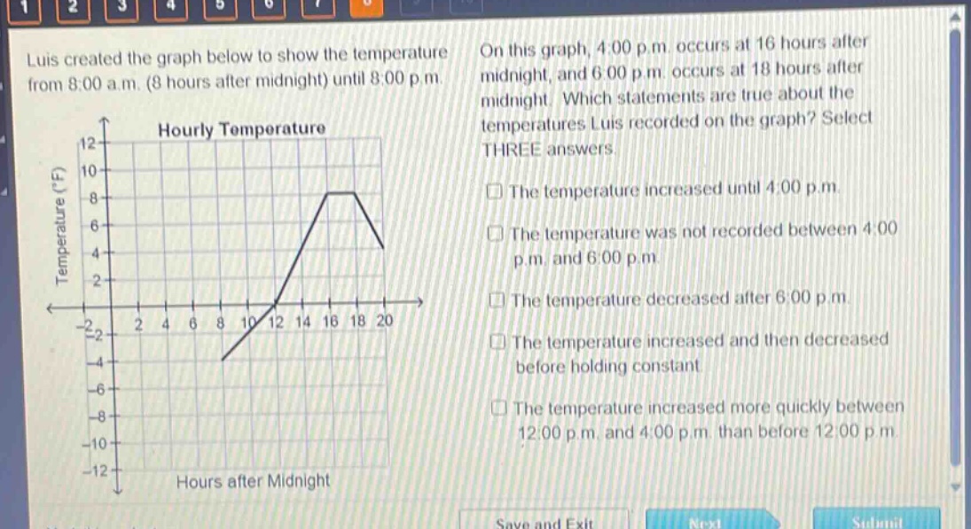 luis created the graph below to show the temperature from 8:00 a.m. (8 hours after midnight) until 8:00 p.m. on this graph, 4:00 p.m. occurs at 16 hours after midnight, and 6:00 p.m. occurs at 18 hours after midnight. which statements are true about the temperatures luis recorded on the graph? select three answers. the temperature increased until 4:00 p.m. the temperature was not recorded between 4:00 p.m. and 6:00 p.m. the temperature decreased after 6:00 p.m. the temperature increased and then decreased before holding constant. the temperature increased more quickly between 12:00 p.m. and 4:00 p.m. than before 12:00 p.m.