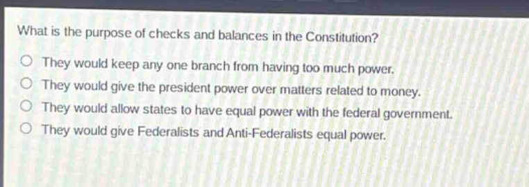 what is the purpose of checks and balances in the constitution?\no they would keep any one branch from having too much power.\no they would give the president power over matters related to money.\no they would allow states to have equal power with the federal government.\no they would give federalists and anti - federalists equal power.