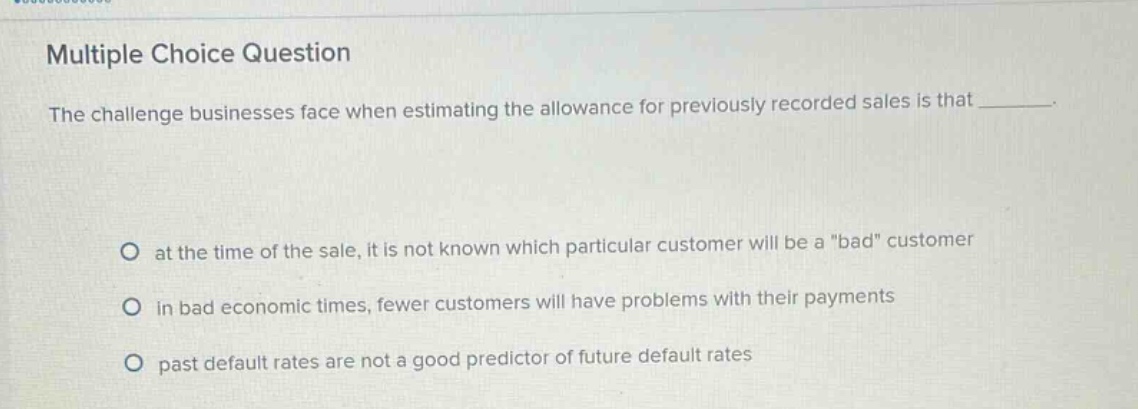 multiple choice question\nthe challenge businesses face when estimating the allowance for previously recorded sales is that \no at the time of the sale, it is not known which particular customer will be a \bad\ customer\no in bad economic times, fewer customers will have problems with their payments\no past default rates are not a good predictor of future default rates