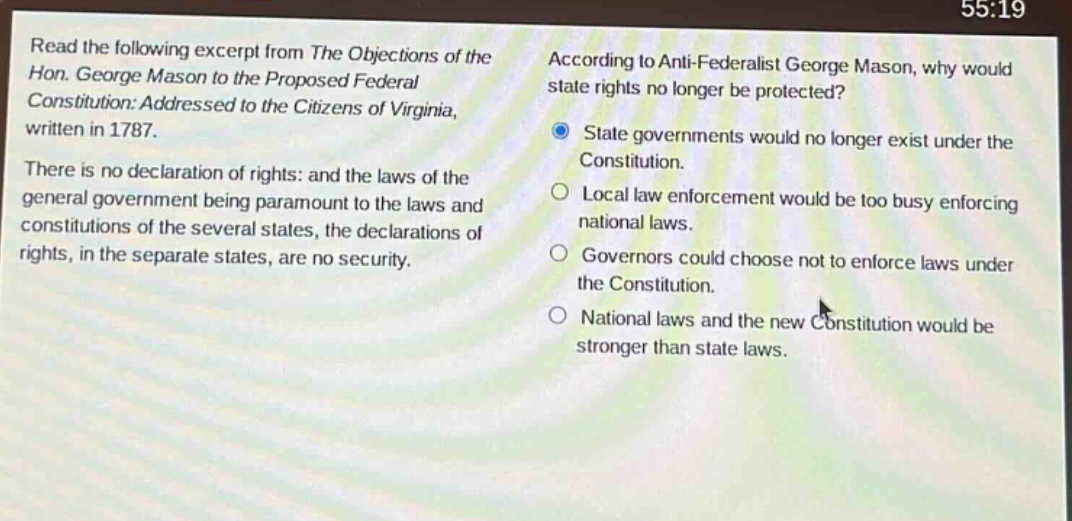 read the following excerpt from the objections of the hon. george mason to the proposed federal constitution: addressed to the citizens of virginia, written in 1787. there is no declaration of rights: and the laws of the general government being paramount to the laws and constitutions of the several states, the declarations of rights, in the separate states, are no security. according to anti - federalist george mason, why would state rights no longer be protected? state governments would no longer exist under the constitution. local law enforcement would be too busy enforcing national laws. governors could choose not to enforce laws under the constitution. national laws and the new constitution would be stronger than state laws.