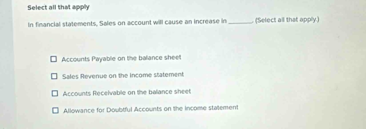 select all that apply in financial statements, sales on account will cause an increase in ______. (select all that apply.) accounts payable on the balance sheet sales revenue on the income statement accounts receivable on the balance sheet allowance for doubtful accounts on the income statement
