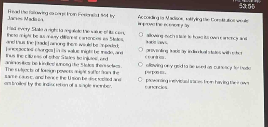 read the following excerpt from federalist #44 by james madison. had every state a right to regulate the value of its coin, there might be as many different currencies as states, and thus the trade among them would be impeded; unexpected changes in its value might be made, and thus the citizens of other states be injured, and animosities be kindled among the states themselves. the subjects of foreign powers might suffer from the same cause, and hence the union be discredited and embroiled by the indiscretion of a single member. according to madison, ratifying the constitution would improve the economy by allowing each state to have its own currency and trade laws. preventing trade by individual states with other countries. allowing only gold to be used as currency for trade purposes. preventing individual states from having their own currencies.