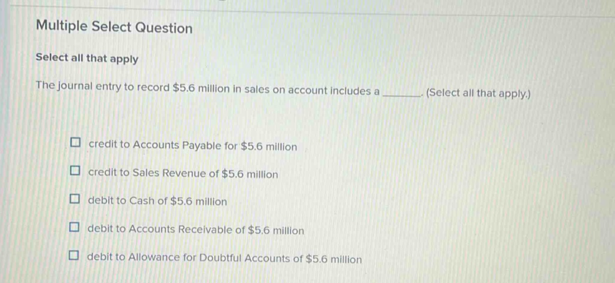 multiple select question select all that apply the journal entry to record $5.6 million in sales on account includes a ______. (select all that apply.) credit to accounts payable for $5.6 million credit to sales revenue of $5.6 million debit to cash of $5.6 million debit to accounts receivable of $5.6 million debit to allowance for doubtful accounts of $5.6 million