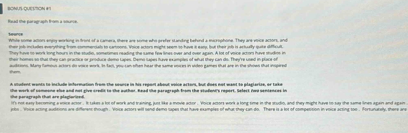bonus question #1 read the paragraph from a source. source while some actors enjoy working in front of a camera, there are some who prefer standing behind a microphone. they are voice actors, and their job includes everything from commercials to cartoons. voice actors might seem to have it easy, but their job is actually quite difficult. they have to work long hours in the studio, sometimes reading the same few lines over and over again. a lot of voice actors have studios in their homes so that they can practice or produce demo tapes. demo tapes have examples of what they can do. theyre used in place of auditions. many famous actors do voice work. in fact, you can often hear the same voices in video games that are in the shows that inspired them. a student wants to include information from the source in his report about voice actors, but does not want to plagiarize, or take the work of someone else and not give credit to the author. read the paragraph from the students report. select two sentences in the paragraph that are plagiarized. its not easy becoming a voice actor. it takes a lot of work and training, just like a movie actor. voice actors work a long time in the studio, and they might have to say the same lines again and again. voice acting auditions are different though. voice actors will send demo tapes that have examples of what they can do. there is a lot of competition in voice acting too. fortunately, there are jobs.