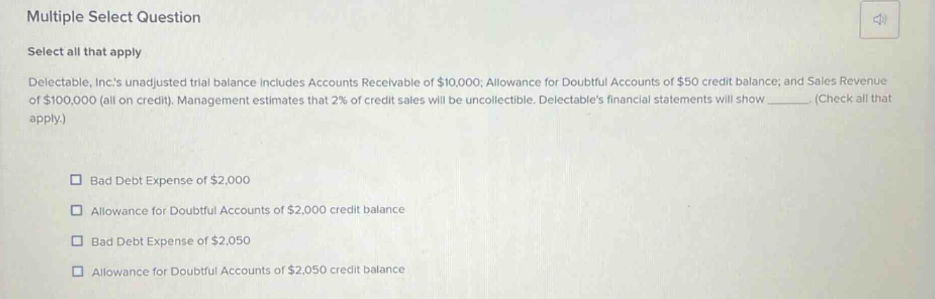 multiple select question select all that apply delectable, inc.s unadjusted trial balance includes accounts receivable of $10,000; allowance for doubtful accounts of $50 credit balance; and sales revenue of $100,000 (all on credit). management estimates that 2% of credit sales will be uncollectible. delectables financial statements will show _______. (check all that apply.) bad debt expense of $2,000 allowance for doubtful accounts of $2,000 credit balance bad debt expense of $2,050 allowance for doubtful accounts of $2,050 credit balance