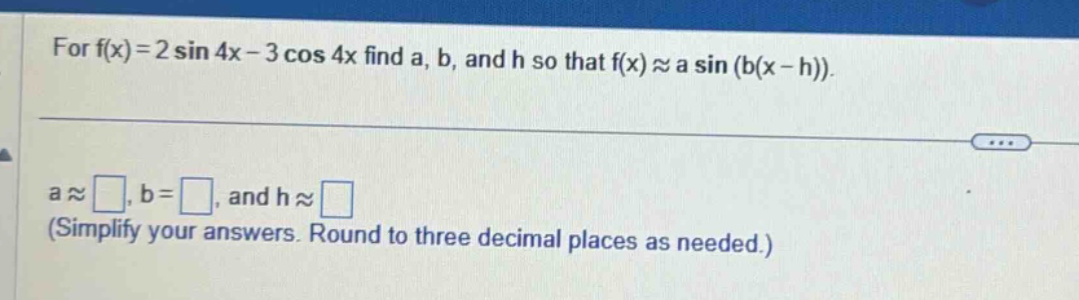 for f(x)=2 sin 4x - 3 cos 4x find a, b, and h so that f(x)≈a sin (b(x - h)). a≈□, b=□, and h≈□ (simplify your answers. round to three decimal places as needed.)