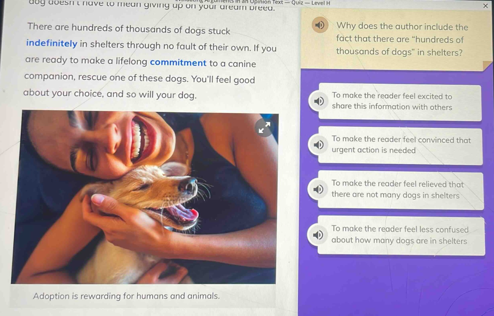 there are hundreds of thousands of dogs stuck indefinitely in shelters through no fault of their own. if you are ready to make a lifelong commitment to a canine companion, rescue one of these dogs. youll feel good about your choice, and so will your dog. adoption is rewarding for humans and animals. why does the author include the fact that there are “hundreds of thousands of dogs” in shelters? to make the reader feel excited to share this information with others to make the reader feel convinced that urgent action is needed to make the reader feel relieved that there are not many dogs in shelters to make the reader feel less confused about how many dogs are in shelters