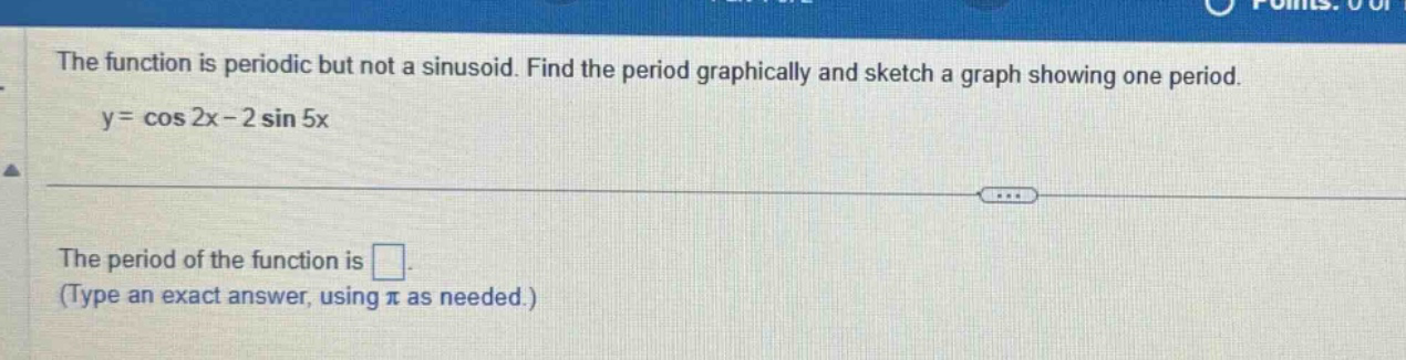 the function is periodic but not a sinusoid. find the period graphically and sketch a graph showing one period. y = cos 2x - 2 sin 5x the period of the function is . (type an exact answer, using π as needed.)