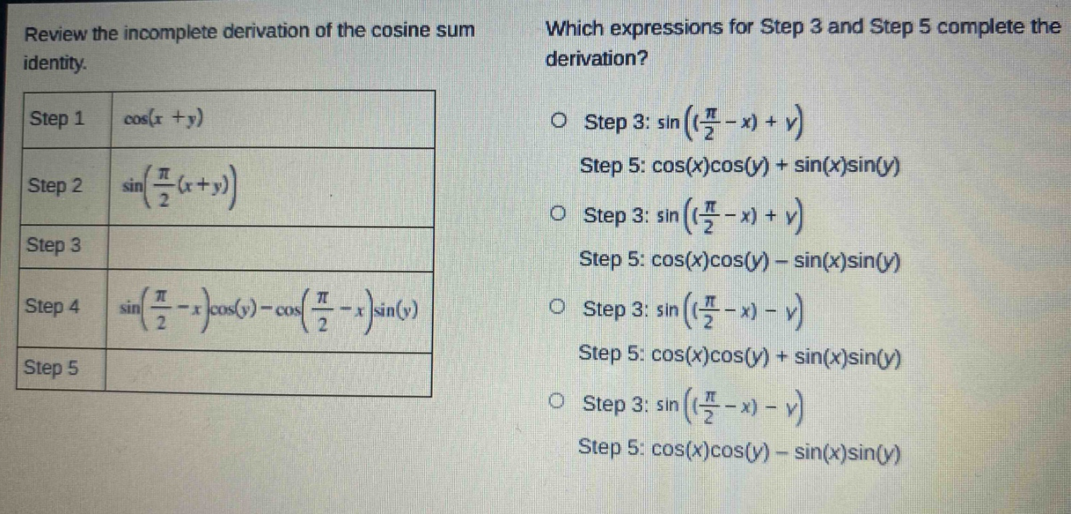 review the incomplete derivation of the cosine sum identity. step 1 cos(x + y) step 2 sin(π/2(x + y)) step 3 step 4 sin(π/2 - x)cos(y) - cos(π/2 - x)sin(y) step 5 which expressions for step 3 and step 5 complete the derivation? o step 3: sin((π/2 - x) + y) step 5: cos(x)cos(y) + sin(x)sin(y) o step 3: sin((π/2 - x) + y) step 5: cos(x)cos(y) - sin(x)sin(y) o step 3: sin((π/2 - x) - y) step 5: cos(x)cos(y) + sin(x)sin(y) o step 3: sin((π/2 - x) - y) step 5: cos(x)cos(y) - sin(x)sin(y)