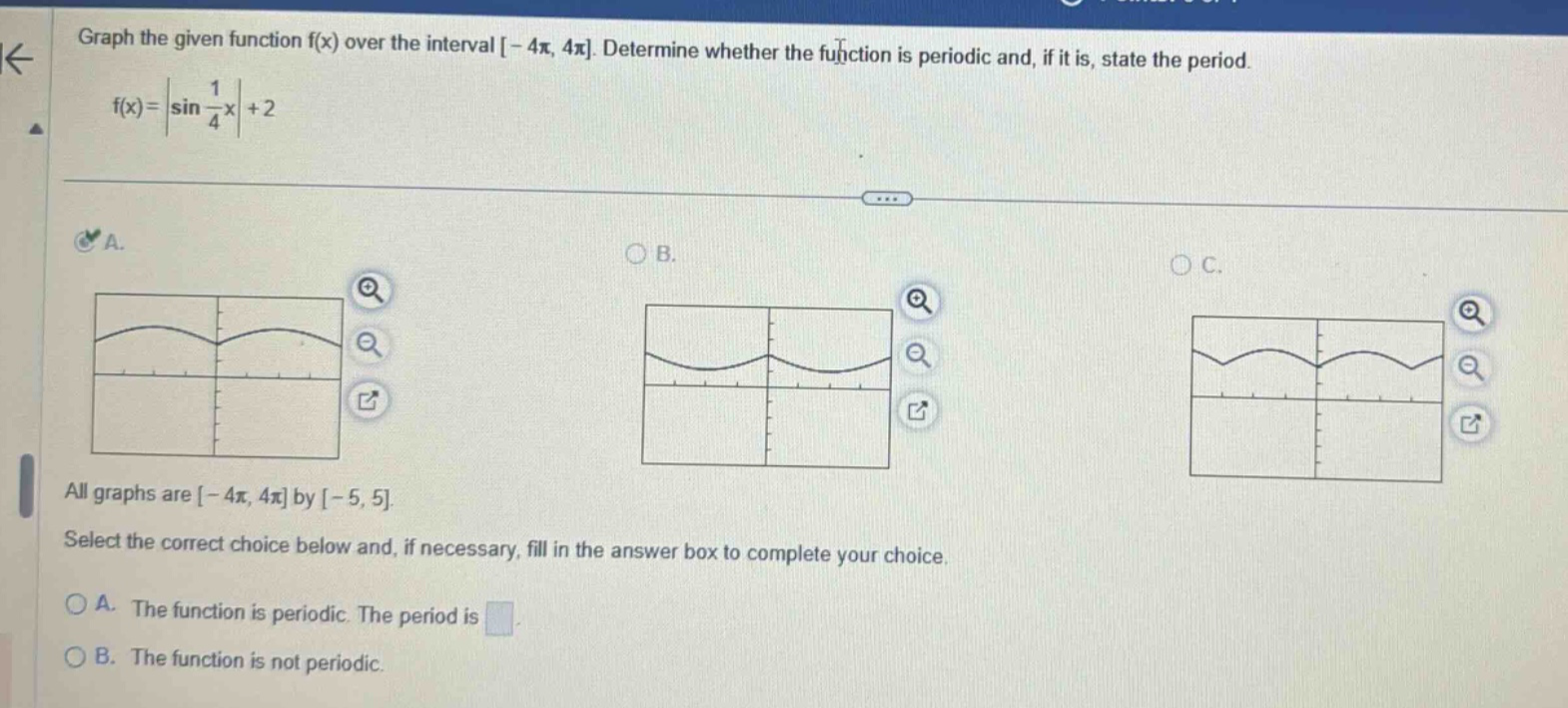 graph the given function f(x) over the interval -4π, 4π. determine whether the function is periodic and, if it is, state the period. f(x)=|sin(1/4x)| + 2 all graphs are -4π, 4π by -5, 5. select the correct choice below and, if necessary, fill in the answer box to complete your choice. a. the function is periodic. the period is b. the function is not periodic.