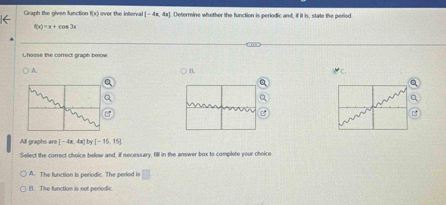 graph the given function f(x) over the interval -4π, 4π. determine whether the function is periodic and, if it is, state the period. f(x)=x + cos 3x choose the correct graph below. a. b. c. all graphs are -4π, 4π by -15, 15. select the correct choice below and, if necessary, fill in the answer box to complete your choice. a. the function is periodic. the period is. b. the function is not periodic.