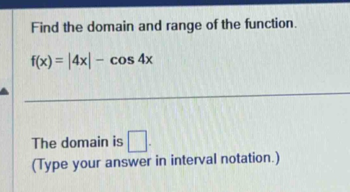 find the domain and range of the function. f(x)=|4x| - cos 4x the domain is □. (type your answer in interval notation.)