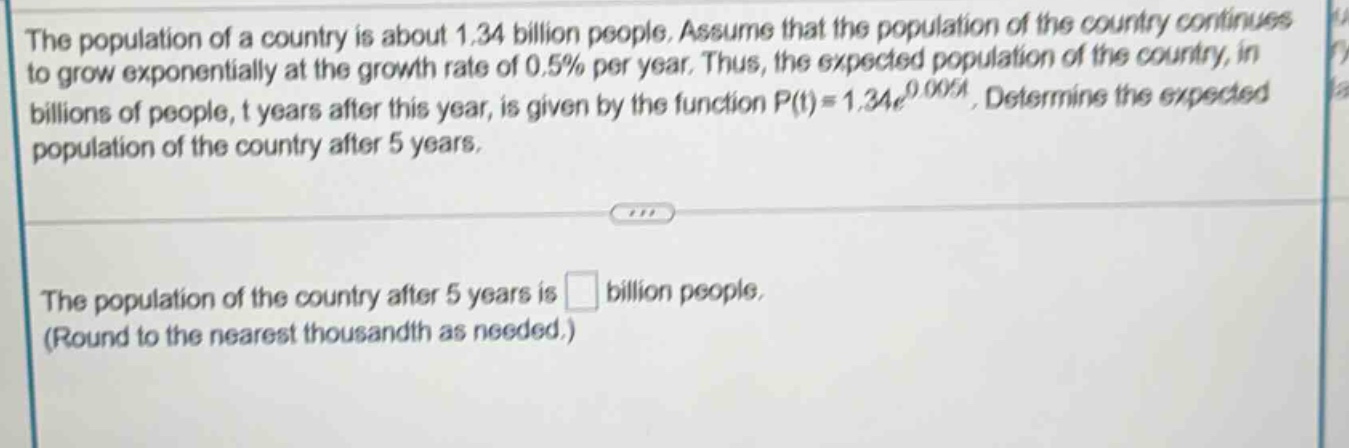 the population of a country is about 1.34 billion people. assume that the population of the country continues to grow exponentially at the growth rate of 0.5% per year. thus, the expected population of the country, in billions of people, t years after this year, is given by the function p(t)=1.34e^0.005t. determine the expected population of the country after 5 years. the population of the country after 5 years is billion people. (round to the nearest thousandth as needed.)