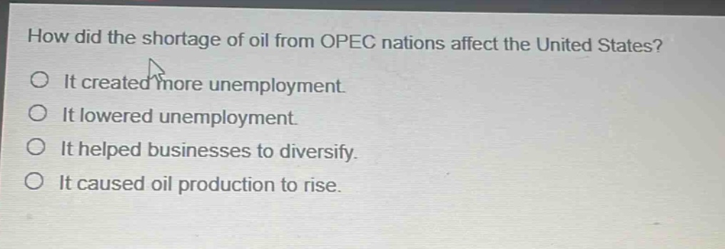 how did the shortage of oil from opec nations affect the united states? it created more unemployment. it lowered unemployment. it helped businesses to diversify. it caused oil production to rise.