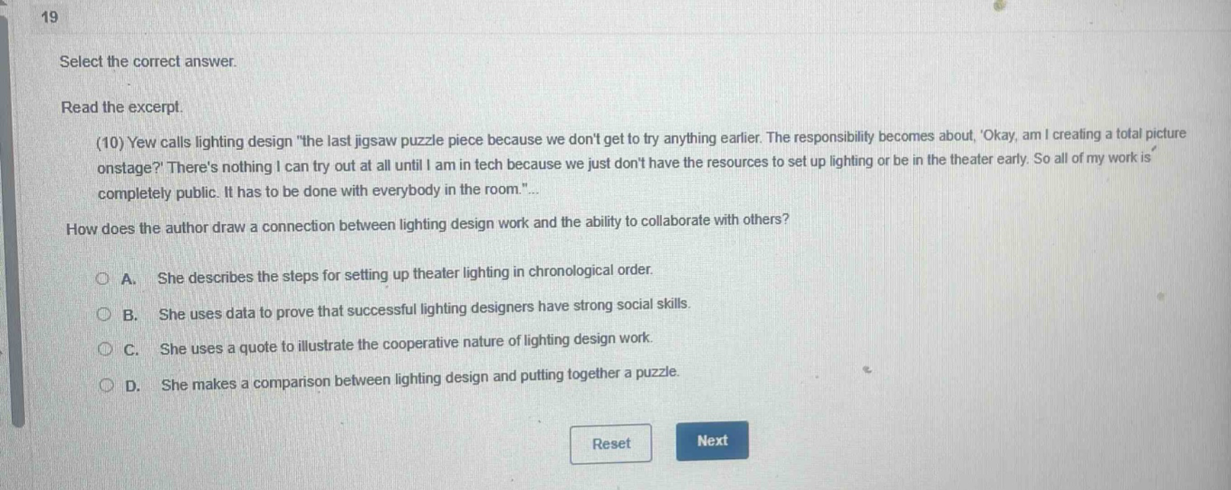 19 select the correct answer. read the excerpt. (10) yew calls lighting design \the last jigsaw puzzle piece because we dont get to try anything earlier. the responsibility becomes about, okay, am i creating a total picture onstage? theres nothing i can try out at all until i am in tech because we just dont have the resources to set up lighting or be in the theater early. so all of my work is completely public. it has to be done with everybody in the room.\... how does the author draw a connection between lighting design work and the ability to collaborate with others? a. she describes the steps for setting up theater lighting in chronological order. b. she uses data to prove that successful lighting designers have strong social skills. c. she uses a quote to illustrate the cooperative nature of lighting design work. d. she makes a comparison between lighting design and putting together a puzzle. reset next