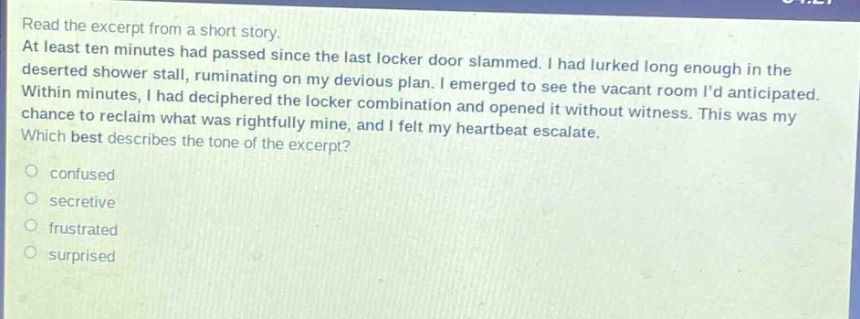 read the excerpt from a short story. at least ten minutes had passed since the last locker door slammed. i had lurked long enough in the deserted shower stall, ruminating on my devious plan. i emerged to see the vacant room id anticipated. within minutes, i had deciphered the locker combination and opened it without witness. this was my chance to reclaim what was rightfully mine, and i felt my heartbeat escalate. which best describes the tone of the excerpt? confused secretive frustrated surprised