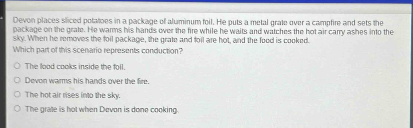 devon places sliced potatoes in a package of aluminum foil. he puts a metal grate over a campfire and sets the package on the grate. he warms his hands over the fire while he waits and watches the hot air carry ashes into the sky. when he removes the foil package, the grate and foil are hot, and the food is cooked. which part of this scenario represents conduction? the food cooks inside the foil. devon warms his hands over the fire. the hot air rises into the sky. the grate is hot when devon is done cooking.