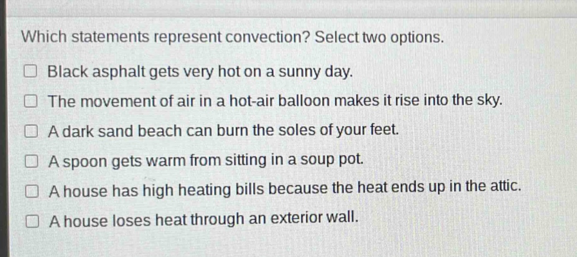 which statements represent convection? select two options. black asphalt gets very hot on a sunny day. the movement of air in a hot - air balloon makes it rise into the sky. a dark sand beach can burn the soles of your feet. a spoon gets warm from sitting in a soup pot. a house has high heating bills because the heat ends up in the attic. a house loses heat through an exterior wall.
