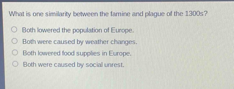 what is one similarity between the famine and plague of the 1300s?\nboth lowered the population of europe.\nboth were caused by weather changes.\nboth lowered food supplies in europe.\nboth were caused by social unrest.